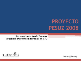 PROYECTO PESUZ 2008 Reconocimiento de Buenas Prácticas Docentes apoyadas en TIC www.egobs.org 