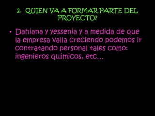 2. QUIEN VA A FORMAR PARTE DEL
             PROYECTO?

• Dahiana y yessenia y a medida de que
  la empresa valla creciendo podemos ir
  contratando personal tales como:
  ingenieros químicos, etc…
 