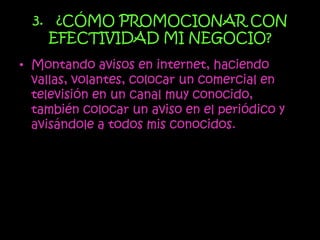 3. ¿CÓMO PROMOCIONAR CON
    EFECTIVIDAD MI NEGOCIO?
• Montando avisos en internet, haciendo
  vallas, volantes, colocar un comercial en
  televisión en un canal muy conocido,
  también colocar un aviso en el periódico y
  avisándole a todos mis conocidos.
 