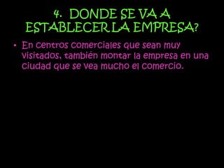 4. DONDE SE VA A
  ESTABLECER LA EMPRESA?
• En centros comerciales que sean muy
  visitados, también montar la empresa en una
  ciudad que se vea mucho el comercio.
 