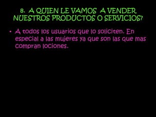 8. A QUIEN LE VAMOS A VENDER
 NUESTROS PRODUCTOS O SERVICIOS?

• A todos los usuarios que lo soliciten. En
  especial a las mujeres ya que son las que mas
  compran lociones.
 