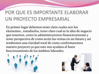 POR QUE ES IMPORTANTE ELABORAR
UN PROYECTO EMPRESARIAL
En primer lugar debemos tener claro cuales son los
elementos , estudiarlos, tener claro cual es la idea de negocio
que tenemos, como lo administraremos financieramente y
tener perspectiva de como serán las ventas en un futuro y así
tendremos una claridad total de como conformaremos
nuestro proyecto ya que esto nos ayudara al buen
funcionamiento de los ámbitos laborales.
 
