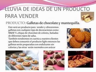 LLUVIA DE IDEAS DE UN PRODUCTO
PARA VENDER
PRODUCTO: Galletas de chocolate y mantequilla.
Este será un producto para vender y ofreceremos
galletas con cualquier tipo de decoraciones como
M&M`S ,chipas de chocolate de colores, bañadas
de diferentes tipos de salsa.
También tendremos en cuenta a nuestro clientes
que deben consumir el producto light entonces las
galletas serán preparadas con endulzante sin
calorías y las otras serán normales con azúcar
 