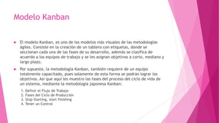 Modelo Kanban
 El modelo Kanban, es uno de los modelos más visuales de las metodologías
ágiles. Consiste en la creación de un tablero con etiquetas, donde se
seccionan cada una de las fases de su desarrollo, además se clasifica de
acuerdo a los equipos de trabajo y se les asignan objetivos a corto, mediano y
largo plazo.
 Por supuesto, la metodología Kanban, también requiere de un equipo
totalmente capacitado, pues solamente de esta forma se podrán lograr los
objetivos. Así que aquí les muestro las fases del proceso del ciclo de vida de
un sistema, mediante la metodología japonesa Kanban:
1. Definir el Flujo de Trabajo
2. Fases del Ciclo de Producción
3. Stop Starting, start finishing
4. Tener un Control
 