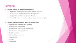 Personal
 Factores críticos en la gestión de personal:
 Objetividad: el personal se debe valorar de forma equitativa.
 Respeto: por las diferentes habilidades de las personas.
 Incorporación: considerar las opiniones de todos.
 Honestidad: en comunicar lo que va bien y lo que va mal en el equipo.
 Factores que determinan la selección del personal:
 Experiencia en el dominio de la aplicación.
 Experiencia en la plataforma.
 Experiencia en el lenguaje de programación.
 Habilidad para resolver problemas.
 Soporte educativo.
 Habilidad de comunicación.
 Adaptabilidad.
 Actitud.
 Personalidad
 