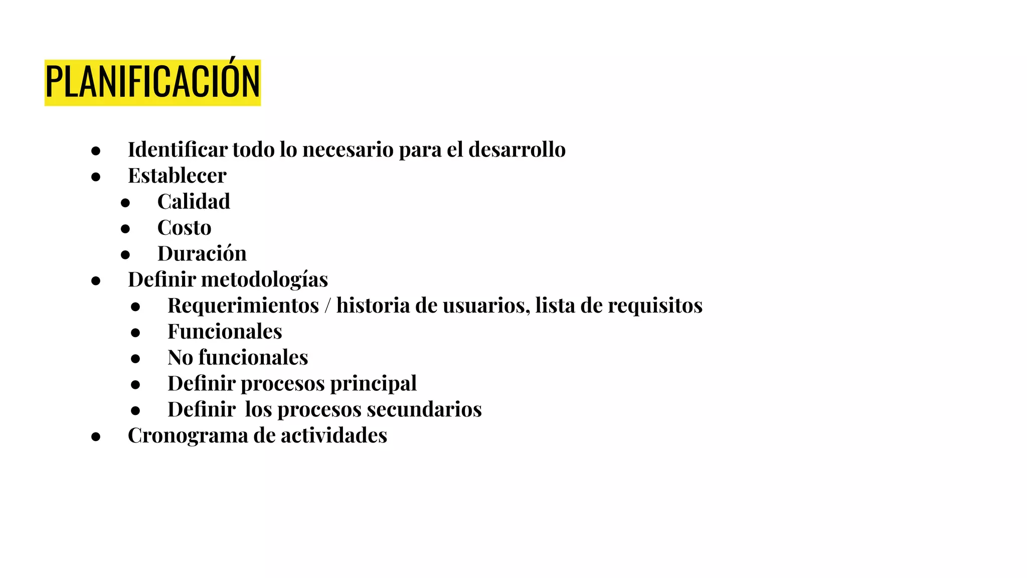 PLANIFICACIÓN
● Identiﬁcar todo lo necesario para el desarrollo
● Establecer
● Calidad
● Costo
● Duración
● Deﬁnir metodologías
● Requerimientos / historia de usuarios, lista de requisitos
● Funcionales
● No funcionales
● Deﬁnir procesos principal
● Deﬁnir los procesos secundarios
● Cronograma de actividades
 