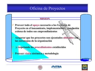 Oficina de Proyectos
MISION
 Proveer todo el apoyo necesario a los Gerentes de
Proyecto en el lanzamiento, implementación y conclusión
exitosa de todos sus emprendimientos
 Asegurar que los proyectos son ejecutados alineados con
las estrategias de la organización
 y respetando los procedimientos establecidos
 Proveer visión sistémica y metodología
 