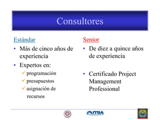 Consultores
Estándar
• Más de cinco años de
experiencia
• Expertos en:
 programación
 presupuestos
 asignación de
recursos
Senior
• De diez a quince años
de experiencia
• Certificado Project
Management
Professional
 