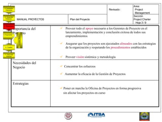 Importancia del
Proyecto
 Proveer todo el apoyo necesario a los Gerentes de Proyecto en el
lanzamiento, implementación y conclusión exitosa de todos sus
emprendimientos
 Asegurar que los proyectos son ejecutados alineados con las estrategias
de la organización y respetando los procedimientos establecidos
 Proveer visión sistémica y metodología
Necesidades del
Negocio  Concentrar los esfuerzos
 Aumentar la eficacia de la Gestión de Proyectos
Estrategias
 Poner en marcha la Oficina de Proyectos en forma progresiva
sin afectar los proyectos en curso
Area:
Revisado : Project
Management
Sección
MANUAL PROYECTOS Plan del Proyecto Project Charter
Hoja 3 / 9
 