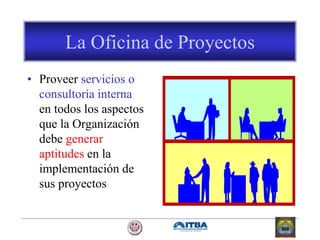 La Oficina de Proyectos
• Proveer servicios o
consultoría interna
en todos los aspectos
que la Organización
debe generar
aptitudes en la
implementación de
sus proyectos
 