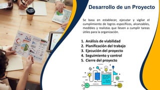 Desarrollo de un Proyecto
Se basa en establecer, ejecutar y vigilar el
cumplimiento de logros específicos, alcanzables,
medibles y realistas que lleven a cumplir tareas
útiles para la organización.
1. Análisis de viabilidad
2. Planificación del trabajo
3. Ejecución del proyecto
4. Seguimiento y control
5. Cierre del proyecto
 