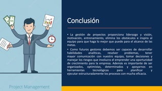 Conclusión
• La gestión de proyectos proporciona liderazgo y visión,
motivación, entrenamiento, elimina los obstáculos e inspira al
equipo para que haga lo mejor que puede para el alcance de las
metas.
• Como futuros gestores debemos ser capaces de desarrollar
habilidades analíticas, resolver problemas, tener
mayor comunicación con nuestro equipo, tomar decisiones y
manejar los riesgos que involucra el emprender una oportunidad
de creciimiento para la empresa. Además es importante de ser
organizados, optimistas, determinados y apoyarnos en
herramientas tecnológicas para planificar y
ejecutar estructuradamente los procesos con mucha eficacia.
 