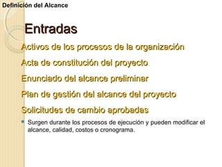 Definición del Alcance

Entradas
Activos de los procesos de la organización
Acta de constitución del proyecto
Enunciado del alcance preliminar
Plan de gestión del alcance del proyecto
Solicitudes de cambio aprobadas


Surgen durante los procesos de ejecución y pueden modificar el
alcance, calidad, costos o cronograma.

 