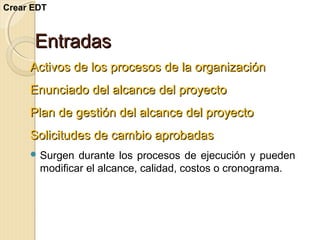 Crear EDT

Entradas
Activos de los procesos de la organización
Enunciado del alcance del proyecto
Plan de gestión del alcance del proyecto
Solicitudes de cambio aprobadas
 Surgen

durante los procesos de ejecución y pueden
modificar el alcance, calidad, costos o cronograma.

 
