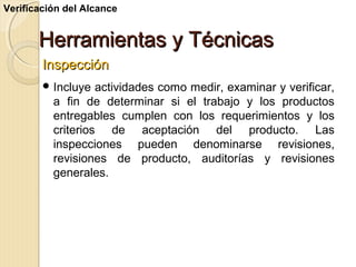 Verificación del Alcance

Herramientas y Técnicas
Inspección
 Incluye

actividades como medir, examinar y verificar,
a fin de determinar si el trabajo y los productos
entregables cumplen con los requerimientos y los
criterios de aceptación del producto. Las
inspecciones pueden denominarse revisiones,
revisiones de producto, auditorías y revisiones
generales.

 