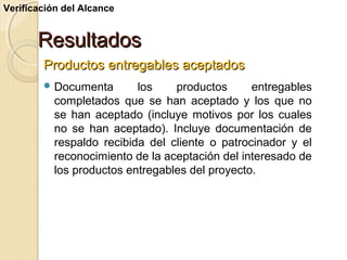 Verificación del Alcance

Resultados
Productos entregables aceptados
 Documenta

los
productos
entregables
completados que se han aceptado y los que no
se han aceptado (incluye motivos por los cuales
no se han aceptado). Incluye documentación de
respaldo recibida del cliente o patrocinador y el
reconocimiento de la aceptación del interesado de
los productos entregables del proyecto.

 