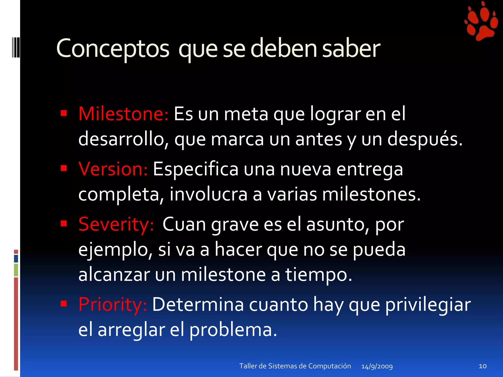 Conceptos  que se deben saberMilestone: Es un meta quelograr en el desarrollo, quemarca un antes y un después.Version: Especificaunanuevaentregacompleta, involucra a varias milestones.Severity: Cuan grave es el asunto, porejemplo, siva a hacerque no se puedaalcanzar un milestone a tiempo. Priority: Determinacuanto hay queprivilegiar el arreglar el problema. 14/9/200910Taller de Sistemas de Computación