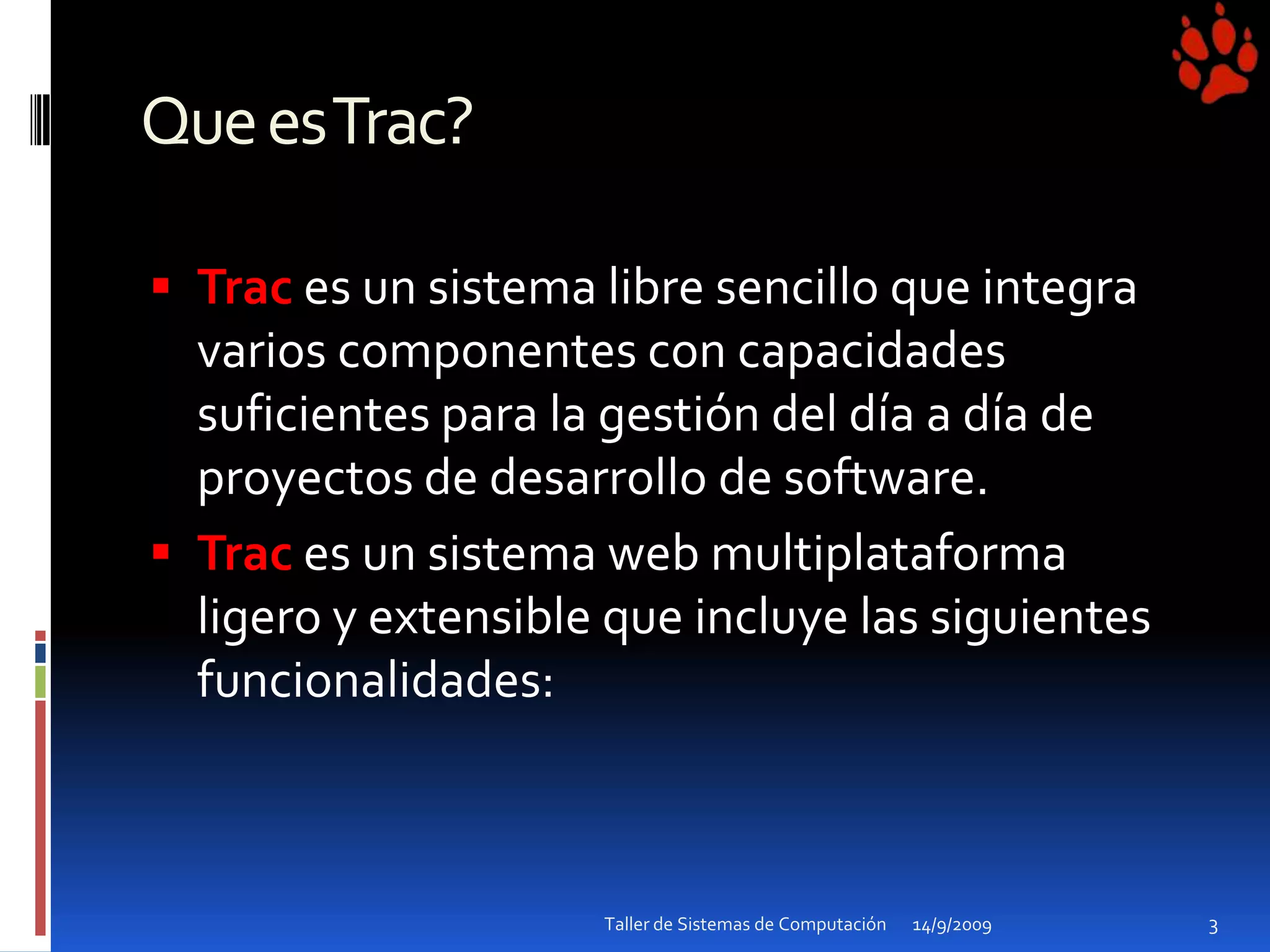 Que es Trac?Trac es un sistema libre sencillo que integra varios componentes con capacidades suficientes para la gestión del día a día de proyectos de desarrollo de software.Traces un sistema web multiplataforma ligero y extensible que incluye las siguientes funcionalidades:14/9/20093Taller de Sistemas de Computación