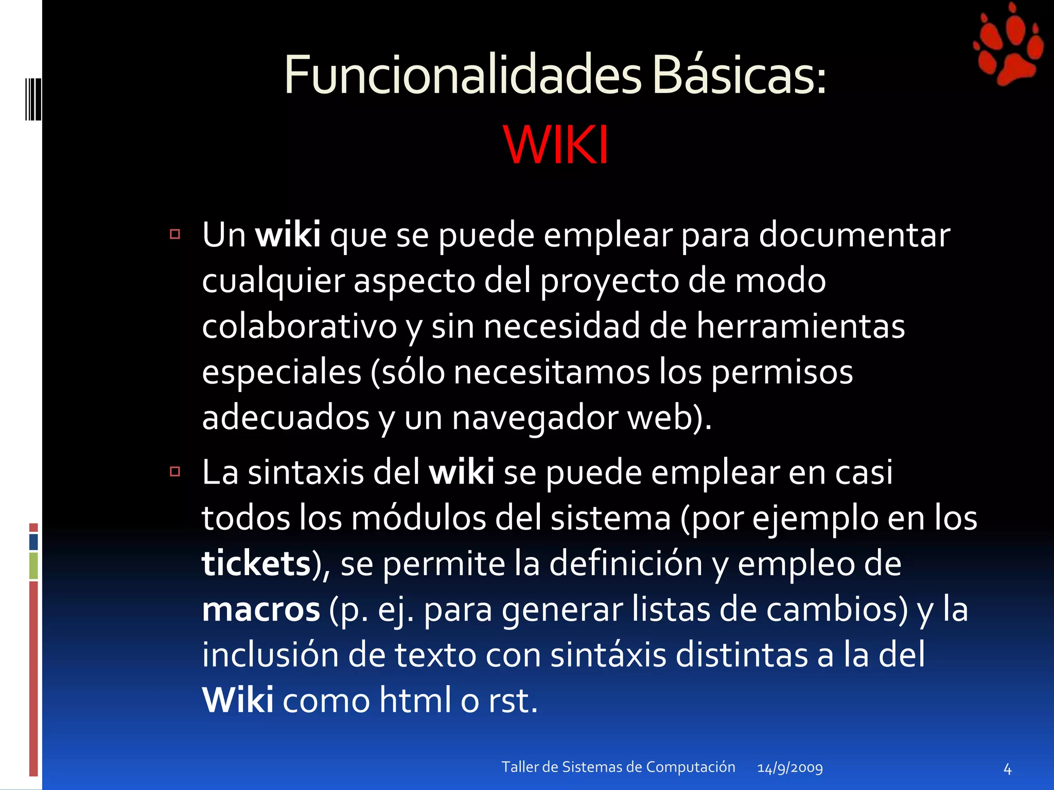 Funcionalidades Básicas: WIKIUn wiki que se puede emplear para documentar cualquier aspecto del proyecto de modo colaborativo y sin necesidad de herramientas especiales (sólo necesitamos los permisos adecuados y un navegador web).La sintaxis del wiki se puede emplear en casi todos los módulos del sistema (por ejemplo en los tickets), se permite la definición y empleo de macros (p. ej. para generar listas de cambios) y la inclusión de texto con sintáxis distintas a la del Wiki como html o rst.14/9/2009Taller de Sistemas de Computación4