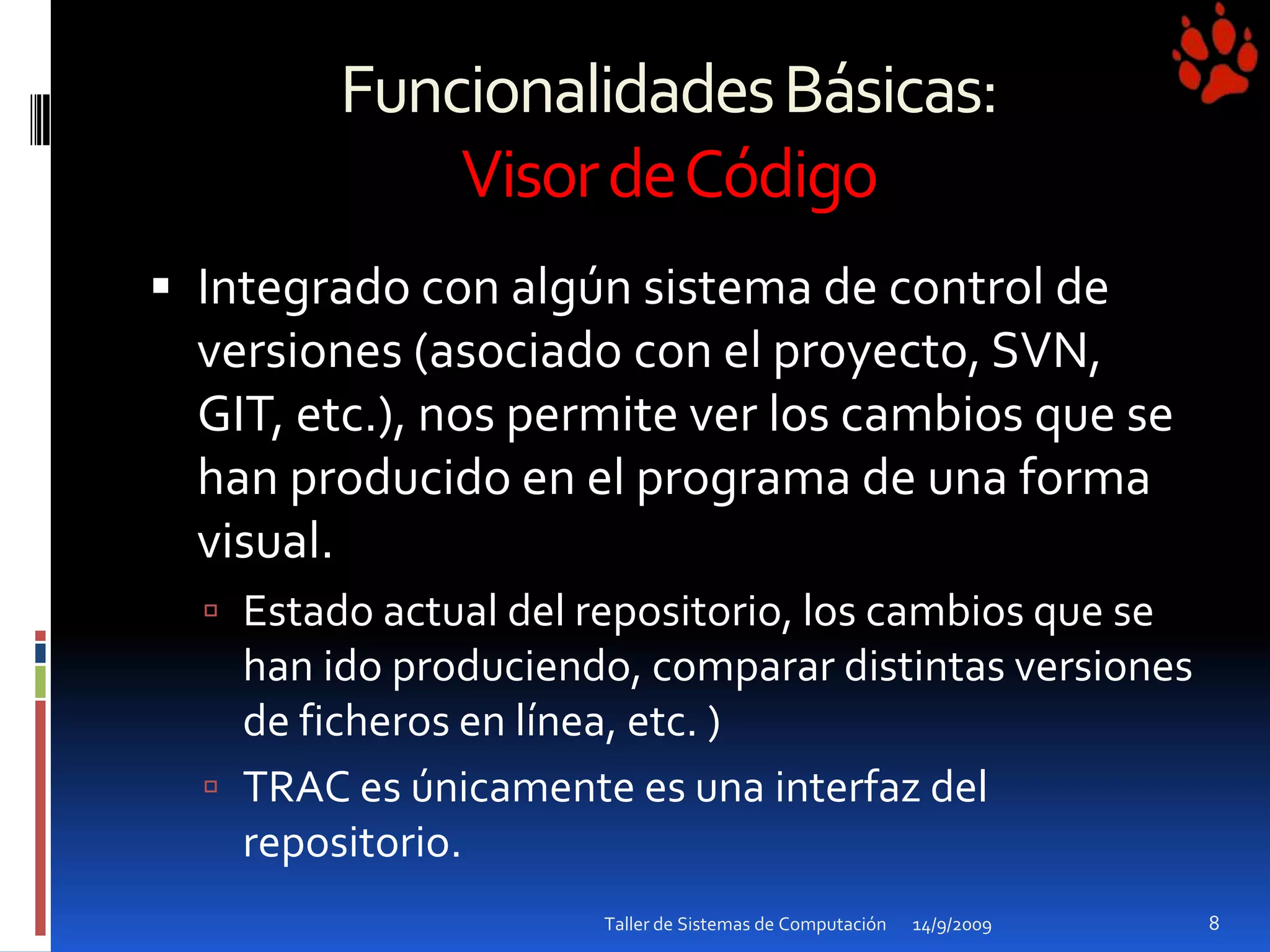 Funcionalidades Básicas: Visor de CódigoIntegrado con algún sistema de control de versiones (asociado con el proyecto, SVN, GIT, etc.), nos permite ver los cambios que se han producido en el programa de una forma visual.Estado actual del repositorio, los cambios que se han ido produciendo, comparar distintas versiones de ficheros en línea, etc. )TRAC es únicamente es una interfaz del repositorio.14/9/2009Taller de Sistemas de Computación8