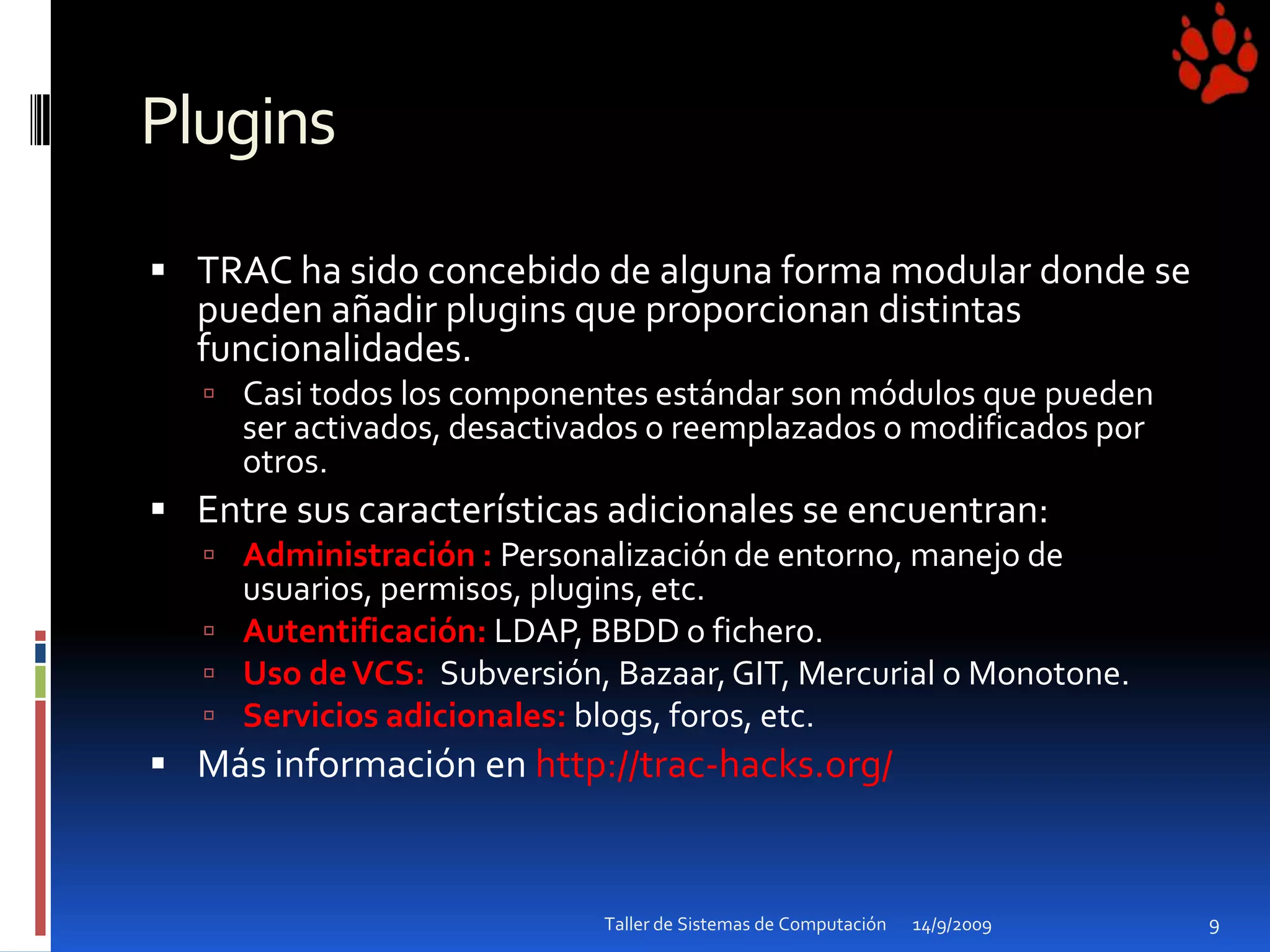 PluginsTRAC ha sido concebido de alguna forma modular donde se pueden añadir plugins que proporcionan distintas funcionalidades.Casi todos los componentes estándar son módulos que pueden ser activados, desactivados o reemplazados o modificados por otros.Entre sus características adicionales se encuentran:Administración : Personalización de entorno, manejo de usuarios, permisos, plugins, etc.Autentificación: LDAP, BBDD o fichero.Uso de VCS:  Subversión, Bazaar, GIT, Mercurial o Monotone.Servicios adicionales: blogs, foros, etc.Más información en http://trac-hacks.org/ 14/9/2009Taller de Sistemas de Computación9