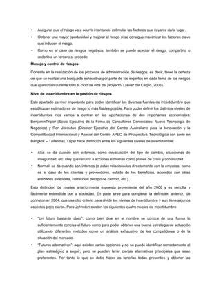  Asegurar que el riesgo va a ocurrir intentando estimular las factores que vayan a darle lugar.
 Obtener una mayor oportunidad y mejorar el riesgo si se consigue maximizar los factores clave
que inducen el riesgo.
 Como en el caso de riesgos negativos, también se puede aceptar el riesgo, compartirlo o
cederlo a un tercero si procede.
Manejo y control de riesgos
Consiste en la realización de los procesos de administración de riesgos; es decir, tener la certeza
de que se realiza una búsqueda exhaustiva por parte de los expertos en cada tema de los riesgos
que aparezcan durante todo el ciclo de vida del proyecto. (Javier del Carpio, 2006).
Nivel de incertidumbre en la gestión de riesgos
Este apartado es muy importante para poder identificar las diversas fuentes de incertidumbre que
establezcan estimadores de riesgo lo más fiables posible. Para poder definir los distintos niveles de
incertidumbre nos vamos a centrar en las aportaciones de dos importantes economistas:
BenjaminTripier (Socio Ejecutivo de la Firma de Consultores Gerenciales: Nueva Tecnología de
Negocios) y Ron Johnston (Director Ejecutivo del Centro Australiano para la Innovación y la
Competitividad Internacional y Asesor del Centro APEC de Prospectiva Tecnológica con sede en
Bangkok – Tailandia). Triper hace distinción entre los siguientes niveles de incertidumbre:
 Alta: se da cuando son externos, como devaluación del tipo de cambio, situaciones de
inseguridad, etc. Hay que recurrir a acciones extremas como planes de crisis y continuidad.
 Normal: se da cuando son internos (o están relacionados directamente con la empresa, como
es el caso de los clientes y proveedores, estado de los beneficios, acuerdos con otras
entidades exteriores, corrección del tipo de cambio, etc.).
Esta distinción de niveles anteriormente expuesta proveniente del año 2006 y es sencilla y
fácilmente entendible por la sociedad. En parte sirve para completar la definición anterior, de
Johnston en 2004, que usa otro criterio para dividir los niveles de incertidumbre y aun tiene algunos
aspectos poco claros. Para Johnston existen los siguientes cuatro niveles de incertidumbre:
 “Un futuro bastante claro”: como bien dice en el nombre se conoce de una forma lo
suficientemente concisa el futuro como para poder obtener una buena estrategia de actuación
utilizando diferentes métodos como un análisis exhaustivo de los competidores o de la
situación del mercado.
 “Futuros alternativos”: aquí existen varias opciones y no se puede identificar correctamente el
plan estratégico a seguir, pero se pueden tener ciertas alternativas principales que sean
preferentes. Por tanto lo que se debe hacer es tenerlas todas presentes y obtener las
 