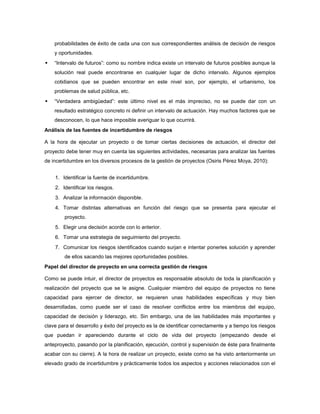 probabilidades de éxito de cada una con sus correspondientes análisis de decisión de riesgos
y oportunidades.
 “Intervalo de futuros”: como su nombre indica existe un intervalo de futuros posibles aunque la
solución real puede encontrarse en cualquier lugar de dicho intervalo. Algunos ejemplos
cotidianos que se pueden encontrar en este nivel son, por ejemplo, el urbanismo, los
problemas de salud pública, etc.
 “Verdadera ambigüedad”: este último nivel es el más impreciso, no se puede dar con un
resultado estratégico concreto ni definir un intervalo de actuación. Hay muchos factores que se
desconocen, lo que hace imposible averiguar lo que ocurrirá.
Análisis de las fuentes de incertidumbre de riesgos
A la hora de ejecutar un proyecto o de tomar ciertas decisiones de actuación, el director del
proyecto debe tener muy en cuenta las siguientes actividades, necesarias para analizar las fuentes
de incertidumbre en los diversos procesos de la gestión de proyectos (Osiris Pérez Moya, 2010):
1. Identificar la fuente de incertidumbre.
2. Identificar los riesgos.
3. Analizar la información disponible.
4. Tomar distintas alternativas en función del riesgo que se presenta para ejecutar el
proyecto.
5. Elegir una decisión acorde con lo anterior.
6. Tomar una estrategia de seguimiento del proyecto.
7. Comunicar los riesgos identificados cuando surjan e intentar ponerles solución y aprender
de ellos sacando las mejores oportunidades posibles.
Papel del director de proyecto en una correcta gestión de riesgos
Como se puede intuir, el director de proyectos es responsable absoluto de toda la planificación y
realización del proyecto que se le asigne. Cualquier miembro del equipo de proyectos no tiene
capacidad para ejercer de director, se requieren unas habilidades específicas y muy bien
desarrolladas, como puede ser el caso de resolver conflictos entre los miembros del equipo,
capacidad de decisión y liderazgo, etc. Sin embargo, una de las habilidades más importantes y
clave para el desarrollo y éxito del proyecto es la de identificar correctamente y a tiempo los riesgos
que puedan ir apareciendo durante el ciclo de vida del proyecto (empezando desde el
anteproyecto, pasando por la planificación, ejecución, control y supervisión de éste para finalmente
acabar con su cierre). A la hora de realizar un proyecto, existe como se ha visto anteriormente un
elevado grado de incertidumbre y prácticamente todos los aspectos y acciones relacionados con el
 