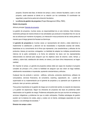 proyecto. Durante esta fase, el director de campo u obra o director facultativo, autor o no del
proyecto, suele asesorar al cliente en su relación con los contratistas. El coordinador de
seguridad y salud forma parte de la dirección facultativa.
 La oficina de gestión de proyectos (Project Management Office, PMO).
Gestor de proyecto
Artículo principal: Gerente de proyecto.
La gestión de proyectos, muchas veces, es responsabilidad de un solo individuo. Este individuo
raramente participa de manera directa en las actividades que producen el resultado final. En vez de
eso se esfuerza por mantener el progreso y la interacción mutua productiva de las varias partes de
manera que el riesgo general de fracasar se disminuya.
Un gerente de proyectos es muchas veces un representante del cliente y debe determinar e
implementar la satisfacción y atención de las necesidades e inquietudes exactas del cliente,
basándose en su conocimiento de la firma que representa y las características y atributos de los
productos -bienes y/o servicios- entregados. La habilidad de adaptar los múltiples procedimientos
internos de la parte contratante y la forma de estrechar los lazos con los representantes
seleccionados es esencial para asegurar que los objetivos clave de alcance, costo, tiempo, y
calidad y, sobre todo, satisfacción del cliente, sin stress y con buen clima interpersonal, se hagan
realidad.
Sin importar el campo, un gerente de proyectos exitoso debe ser capaz de visualizar el proyecto
completo de principio a fin y tener la habilidad de asegurar que esa visión se haga realidad,
satisfaciendo necesidades e inquietudes, ajustando características y atributos.
Cualquier tipo de producto o servicio - edificios, vehículos, productos electrónicos, software de
computadora, servicios financieros, de consultoría, coaching, capacitación, etc. - puede ser
supervisado en su implementación por el gerente de proyectos y su operación por el gerente de
producto -bien y/o servicio- pertinente.
Tres puntos importantes en la gestión de riesgo son el control del cambio, la creación de relaciones
y la gestión de esperanzas. Según los directores de proyectos dos tipos de problemas están
relacionados con la gestión de riesgo: Problemas anticipados pero los que ocurrían sin embargo en
acciones mitigadoras y problemas los que no están anticipados. Posibles estrategias de gestión
pueden ser la balanza de costes, plazo y costes con el cliente, estrategias especiales de crear
equipos o una estrategia de escalada.
4
Director de campo u obra
 