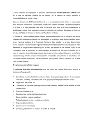 Cuando hablamos de un proyecto en ejecución hablaremos del Director de Campo u Obra quien
en la fase de ejecución material de los trabajos, es la persona de mayor autoridad y
responsabilidad en el campo u obra.
Depende directamente del Director de Proyecto y -en el caso de proyectos civiles- es responsable
de la dirección, coordinación y control de la construcción y de los montajes, a fin de no sobrepasar
ni el coste ni el plazo estimado para ellos. En él recae gran parte de la responsabilidad de la
gestión de proyectos. En el caso de proyectos de producción de productos -bienes y/o servicios- de
otro tipo, se habla de Directos de Campo, con facultades similares.
El Director de Campo u Obra suele ser también el Director Facultativo, en los casos en que ello es
necesario. Es el interlocutor habitual con la Propiedad en el campo u obra, la mayoría de las veces,
es un ingeniero residente de la Propiedad. Asimismo, debe estudiar -en el caso de proyectos
civiles- todos los documentos de la ingeniería de detalle antes de comenzar la construcción él debe
administrar el proyecto tanto desde el punto de vista del personal a sus órdenes, como de las
compras en obra, la aprobación de certificaciones y la discusión de precios contractuales. En el
caso de proyectos de otro tipo de productos -bienes y/o servicios- debe enfocarse en el diseño de
características y atributos en consonancia con las necesidades e inquietudes de los clientes, con
facultades similares ajustadas a las circunstancias. La expresión "director de obras" es en este
caso contraproducente.
El equipo de desarrollo del proyecto
El equipo de desarrollo del proyecto es aquel que realiza los trabajos del proyecto, durante la
fase de diseño y ejecución:
 Consultores, cuaches, facilitadores, etc. en el caso de proyectos de prestación de servicios de
consultoría, coaching, capacitación, etc. o de apoyo a grandes proyectos civiles u otros.
 Proyectistas, ejecutores, etc.
 Coordinador de seguridad y salud y colaboradores durante la elaboración del proyecto de obra
y su ejecución.
 Empresa(s) de ingeniería.
 Constructor(es) o empresa(s) constructora(s).
 Subcontratista(s) o subcontratado(s).
 Trabajadores autónomos, a contrata, o de planta.
 Empresa(s) de instalación.
 Conservadores ambientales.
 Entidades y laboratorios de ensayos de control de calidad.
 