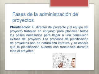Fases de la administración de
proyectos
Planificación: El director del proyecto y el equipo del
proyecto trabajan en conjunto para planificar todos
los pasos necesarios para llegar a una conclusión
exitosa del proyecto. Los procesos de planificación
de proyectos son de naturaleza iterativa y se espera
que la planificación suceda con frecuencia durante
todo el proyecto.
 