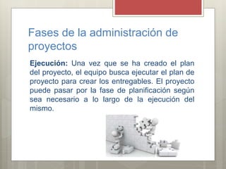 Fases de la administración de
proyectos
Ejecución: Una vez que se ha creado el plan
del proyecto, el equipo busca ejecutar el plan de
proyecto para crear los entregables. El proyecto
puede pasar por la fase de planificación según
sea necesario a lo largo de la ejecución del
mismo.
 