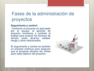 Fases de la administración de
proyectos
Seguimiento y control:
Conforme el proyecto es ejecutado
por el equipo, el gerente de
proyecto monitorea y controla el
trabajo para evaluar los factores de
tiempo, costo, alcance, calidad,
riesgo y otros relacionados.
El seguimiento y control es también
un proceso continuo para asegurar
que el proyecto alcanza las metas
para cada objetivo del proyecto.
 