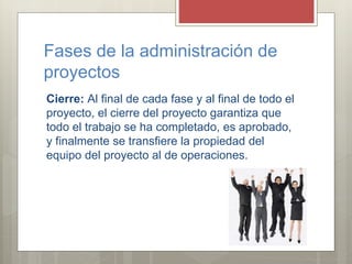 Fases de la administración de
proyectos
Cierre: Al final de cada fase y al final de todo el
proyecto, el cierre del proyecto garantiza que
todo el trabajo se ha completado, es aprobado,
y finalmente se transfiere la propiedad del
equipo del proyecto al de operaciones.
 