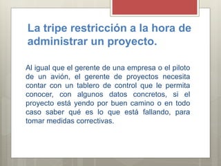 La tripe restricción a la hora de
administrar un proyecto.
Al igual que el gerente de una empresa o el piloto
de un avión, el gerente de proyectos necesita
contar con un tablero de control que le permita
conocer, con algunos datos concretos, si el
proyecto está yendo por buen camino o en todo
caso saber qué es lo que está fallando, para
tomar medidas correctivas.
 