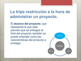 La tripe restricción a la hora de
administrar un proyecto.
El alcance del proyecto, que
representa lo que esté
previsto que se entregue al
final del proyecto, también se
puede entender como las
características del producto a
entregar.
Calidad
Alcance
CostoTiempo
 