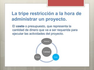 La tripe restricción a la hora de
administrar un proyecto.
El costo o presupuesto, que representa la
cantidad de dinero que va a ser requerida para
ejecutar las actividades del proyecto.
Calidad
Alcance
CostoTiempo
 