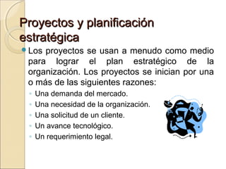 Proyectos y planificación
estratégica
Los

proyectos se usan a menudo como medio
para lograr el plan estratégico de la
organización. Los proyectos se inician por una
o más de las siguientes razones:
◦
◦
◦
◦
◦

Una demanda del mercado.
Una necesidad de la organización.
Una solicitud de un cliente.
Un avance tecnológico.
Un requerimiento legal.

 