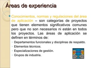 Áreas de experiencia
Conocimientos,

normas y regulaciones del área
de aplicación – son categorías de proyectos
que tienen elementos significativos comunes
pero que no son necesarios ni están en todos
los proyectos. Las áreas de aplicación se
definen en términos de:
◦
◦
◦
◦

Departamentos funcionales y disciplinas de respaldo.
Elementos técnicos.
Especializaciones de gestión.
Grupos de industria.

 