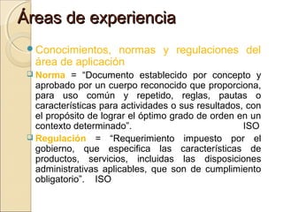 Áreas de experiencia
Conocimientos,

normas y regulaciones del
área de aplicación

 Norma

= “Documento establecido por concepto y
aprobado por un cuerpo reconocido que proporciona,
para uso común y repetido, reglas, pautas o
características para actividades o sus resultados, con
el propósito de lograr el óptimo grado de orden en un
contexto determinado”.
ISO
 Regulación = “Requerimiento impuesto por el
gobierno, que especifica las características de
productos, servicios, incluidas las disposiciones
administrativas aplicables, que son de cumplimiento
obligatorio”. ISO

 