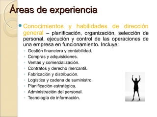 Áreas de experiencia
Conocimientos

y habilidades de dirección

general – planificación, organización, selección de
personal, ejecución y control de las operaciones de
una empresa en funcionamiento. Incluye:
◦
◦
◦
◦
◦
◦
◦
◦
◦

Gestión financiera y contabilidad.
Compras y adquisiciones.
Ventas y comercialización.
Contratos y derecho mercantil.
Fabricación y distribución.
Logística y cadena de suministro.
Planificación estratégica.
Administración del personal.
Tecnología de información.

 