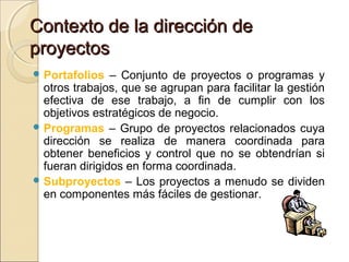 Contexto de la dirección de
proyectos
 Portafolios

– Conjunto de proyectos o programas y
otros trabajos, que se agrupan para facilitar la gestión
efectiva de ese trabajo, a fin de cumplir con los
objetivos estratégicos de negocio.
 Programas – Grupo de proyectos relacionados cuya
dirección se realiza de manera coordinada para
obtener beneficios y control que no se obtendrían si
fueran dirigidos en forma coordinada.
 Subproyectos – Los proyectos a menudo se dividen
en componentes más fáciles de gestionar.

 