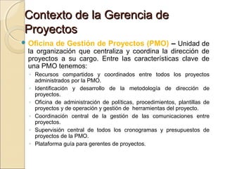 Contexto de la Gerencia de
Proyectos
 Oficina

de Gestión de Proyectos (PMO) – Unidad de

la organización que centraliza y coordina la dirección de
proyectos a su cargo. Entre las características clave de
una PMO tenemos:

◦ Recursos compartidos y coordinados entre todos los proyectos
administrados por la PMO.
◦ Identificación y desarrollo de la metodología de dirección de
proyectos.
◦ Oficina de administración de políticas, procedimientos, plantillas de
proyectos y de operación y gestión de herramientas del proyecto.
◦ Coordinación central de la gestión de las comunicaciones entre
proyectos.
◦ Supervisión central de todos los cronogramas y presupuestos de
proyectos de la PMO.
◦ Plataforma guía para gerentes de proyectos.

 