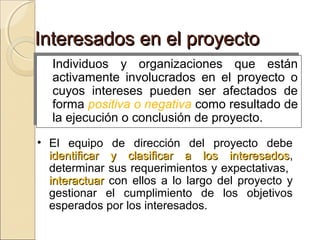 Interesados en el proyecto
Individuos y organizaciones que están
Individuos y organizaciones que están
activamente involucrados en el proyecto o
activamente involucrados en el proyecto o
cuyos intereses pueden ser afectados de
cuyos intereses pueden ser afectados de
forma positiva o negativa como resultado de
forma positiva o negativa como resultado de
la ejecución o conclusión de proyecto.
la ejecución o conclusión de proyecto.
• El equipo de dirección del proyecto debe
identificar y clasificar a los interesados,
interesados
determinar sus requerimientos y expectativas,
interactuar con ellos a lo largo del proyecto y
gestionar el cumplimiento de los objetivos
esperados por los interesados.

 