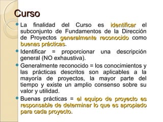 Curso
 La

finalidad del Curso es identificar el
subconjunto de Fundamentos de la Dirección
de Proyectos generalmente reconocido como
buenas prácticas.
prácticas
 Identificar = proporcionar una descripción
general (NO exhaustiva).
 Generalmente reconocido = los conocimientos y
las prácticas descritos son aplicables a la
mayoría de proyectos, la mayor parte del
tiempo y existe un amplio consenso sobre su
valor y utilidad.
 Buenas prácticas = el equipo de proyecto es
responsable de determinar lo que es apropiado
para cada proyecto.

 