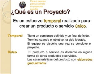 Para el examen
piensa siempre
en proyectos
grandes

¿Qué es un Proyecto?
Es un esfuerzo temporal realizado para
crear un producto o servicio único.
Temporal

Tiene un comienzo definido y un final definido.
Termina cuando el objetivo ha sido logrado.
El equipo es disuelto una vez se concluye el
proyecto.

Único

El producto o servicio es diferente en alguna
forma de otros productos o servicios.
Las características del producto son elaborados
gradualmente.
gradualmente

 
