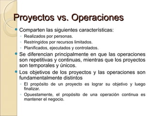 Proyectos vs. Operaciones
 Comparten

las siguientes características:

◦ Realizados por personas.
◦ Restringidos por recursos limitados.
◦ Planificados, ejecutados y controlados.
 Se

diferencian principalmente en que las operaciones
son repetitivas y continuas, mientras que los proyectos
son temporales y únicos.
 Los objetivos de los proyectos y las operaciones son
fundamentalmente distintos
◦ El propósito de un proyecto es lograr su objetivo y luego
finalizar.
◦ Opuestamente, el propósito de una operación continua es
mantener el negocio.

 