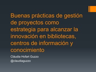 Buenas prácticas de gestión
de proyectos como
estrategia para alcanzar la
innovación en bibliotecas,
centros de información y
conocimiento
Cláudia Hofart Guzzo
@claudiaguzzo

 