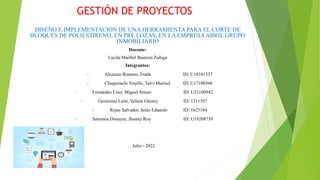 GESTIÓN DE PROYECTOS
DISEÑO E IMPLEMENTACIÓN DE UNA HERRAMIENTA PARA EL CORTE DE
BLOQUES DE POLIESTIRENO, EN PRE LOZAS, EN LA EMPRESAABRIL GRUPO
INMOBILIARIO
Docente:
Lucila Maribel Bautista Zuñiga
Integrantes:
 Alcarazo Romero, Frank ID: U18101337
 Chuquirachi Trujillo, Talvi Marisol ID: U17100368
 Fernández Cruz, Miguel Arturo ID: U21100942
 Gerónimo León, Yeltsin Ghenry ID: 1211397
 Rojas Salvador, Jesús Eduardo ID: 1625184
 Salomón Donayre, Jhonny Roy ID: U19208739
Julio - 2022
 