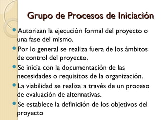 Grupo de Procesos de Iniciación
Autorizan

la ejecución formal del proyecto o
una fase del mismo.
Por lo general se realiza fuera de los ámbitos
de control del proyecto.
Se inicia con la documentación de las
necesidades o requisitos de la organización.
La viabilidad se realiza a través de un proceso
de evaluación de alternativas.
Se establece la definición de los objetivos del
proyecto

 