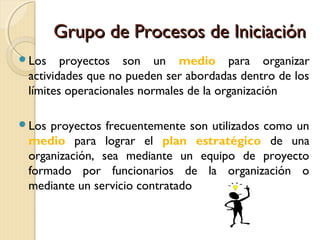 Grupo de Procesos de Iniciación
Los

proyectos son un medio para organizar
actividades que no pueden ser abordadas dentro de los
límites operacionales normales de la organización

Los

proyectos frecuentemente son utilizados como un
medio para lograr el plan estratégico de una
organización, sea mediante un equipo de proyecto
formado por funcionarios de la organización o
mediante un servicio contratado

 